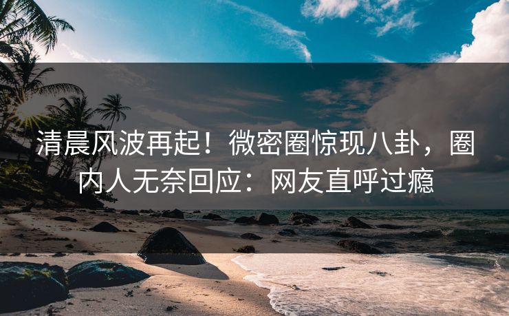 清晨风波再起！微密圈惊现八卦，圈内人无奈回应：网友直呼过瘾