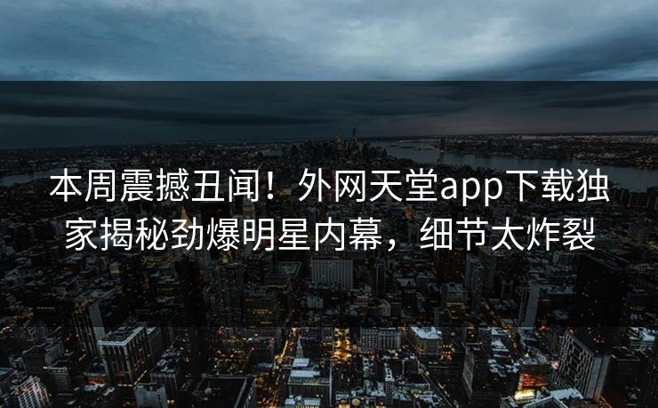 本周震撼丑闻！外网天堂app下载独家揭秘劲爆明星内幕，细节太炸裂