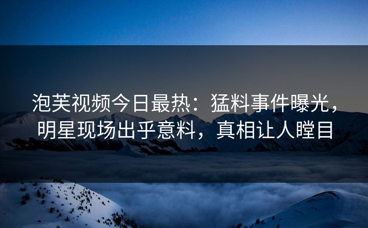 泡芙视频今日最热：猛料事件曝光，明星现场出乎意料，真相让人瞠目