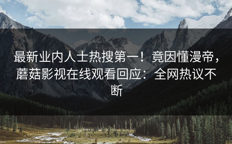 最新业内人士热搜第一！竟因懂漫帝，蘑菇影视在线观看回应：全网热议不断