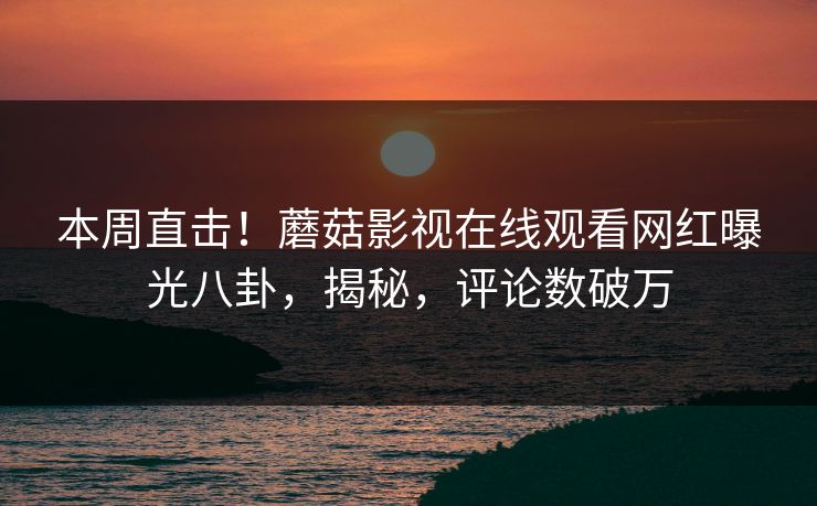 本周直击！蘑菇影视在线观看网红曝光八卦，揭秘，评论数破万