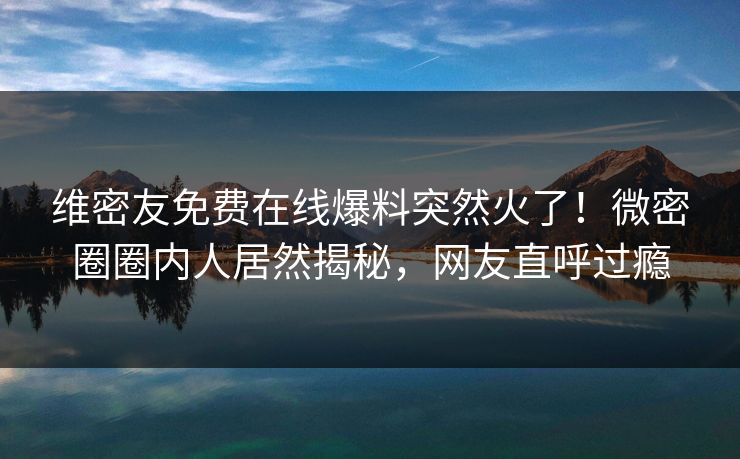 维密友免费在线爆料突然火了！微密圈圈内人居然揭秘，网友直呼过瘾