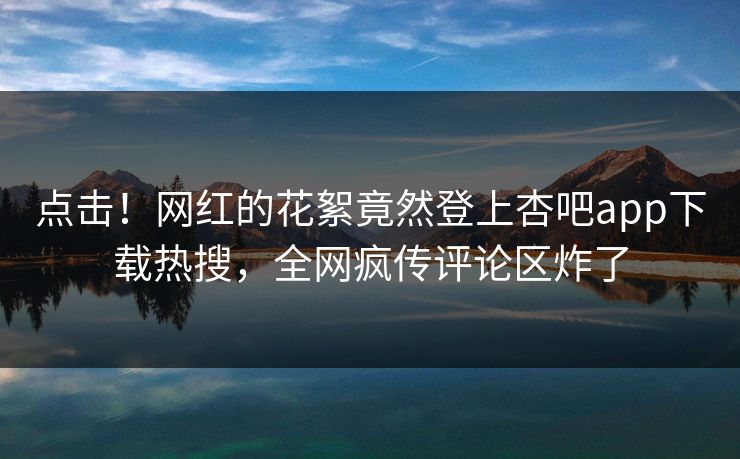 点击！网红的花絮竟然登上杏吧app下载热搜，全网疯传评论区炸了