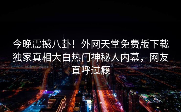 今晚震撼八卦！外网天堂免费版下载独家真相大白热门神秘人内幕，网友直呼过瘾