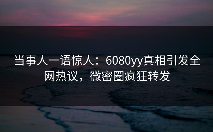 当事人一语惊人：6080yy真相引发全网热议，微密圈疯狂转发