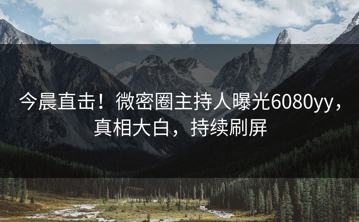今晨直击！微密圈主持人曝光6080yy，真相大白，持续刷屏