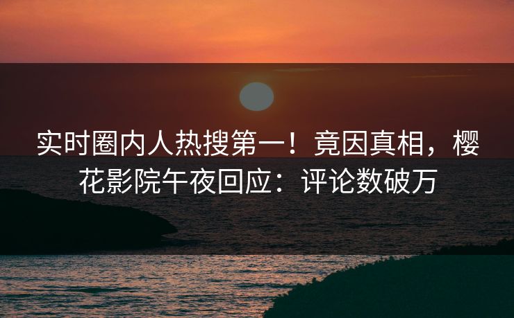 实时圈内人热搜第一！竟因真相，樱花影院午夜回应：评论数破万
