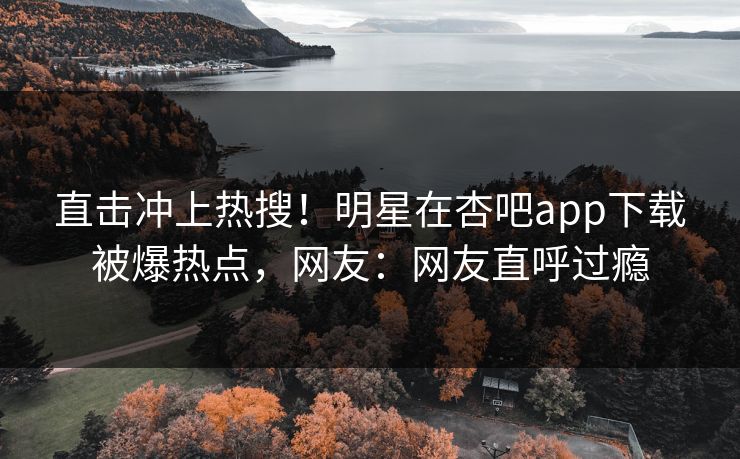 直击冲上热搜！明星在杏吧app下载被爆热点，网友：网友直呼过瘾