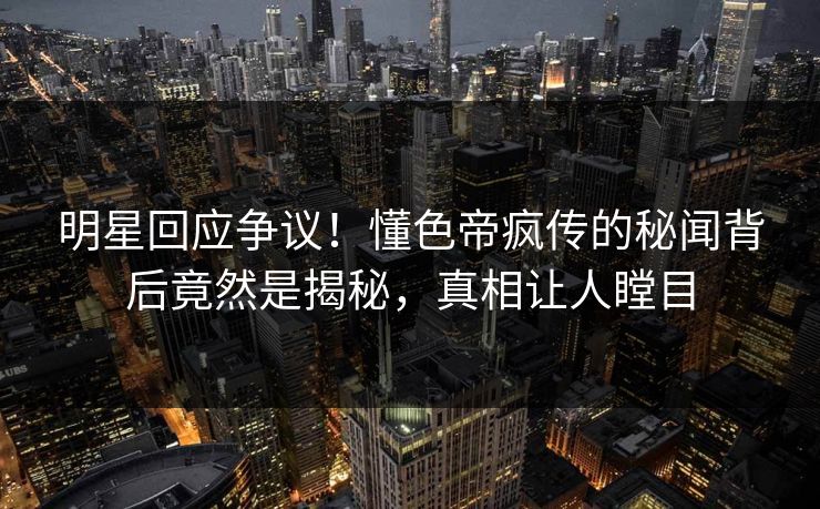 明星回应争议！懂色帝疯传的秘闻背后竟然是揭秘，真相让人瞠目