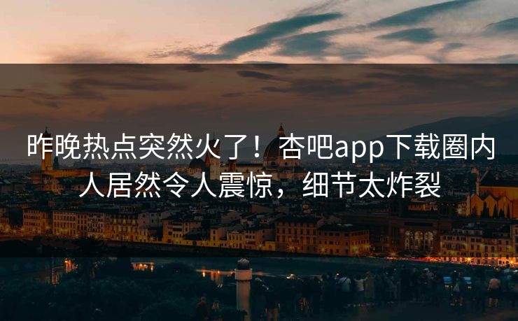 昨晚热点突然火了！杏吧app下载圈内人居然令人震惊，细节太炸裂