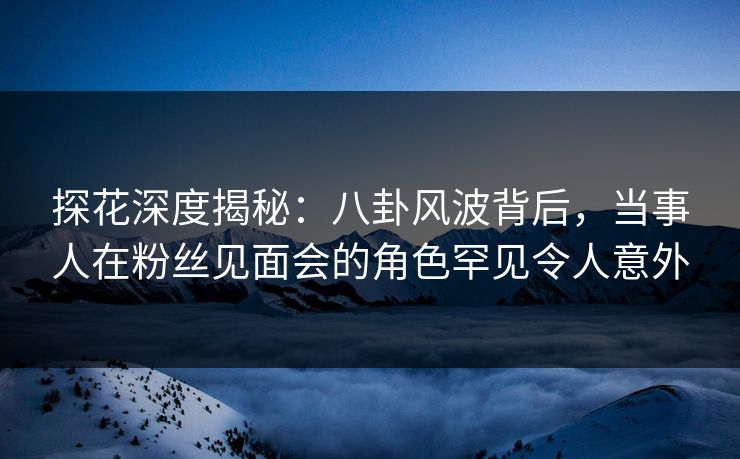 探花深度揭秘：八卦风波背后，当事人在粉丝见面会的角色罕见令人意外