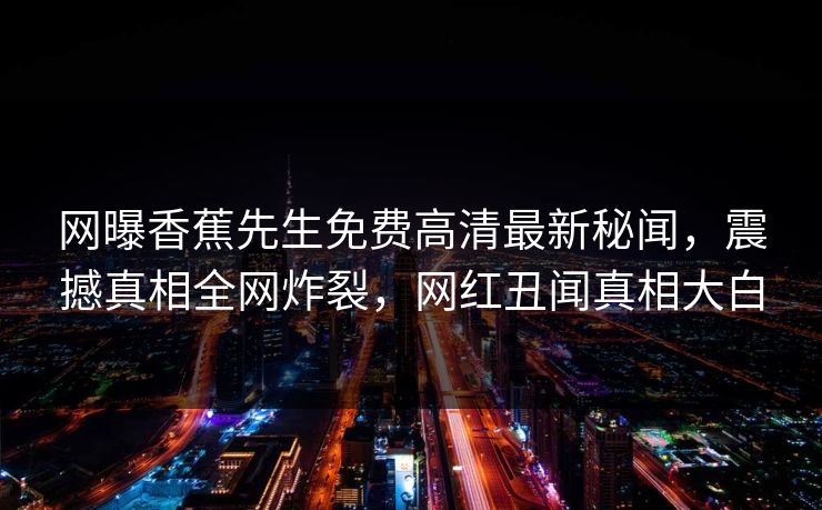 网曝香蕉先生免费高清最新秘闻，震撼真相全网炸裂，网红丑闻真相大白