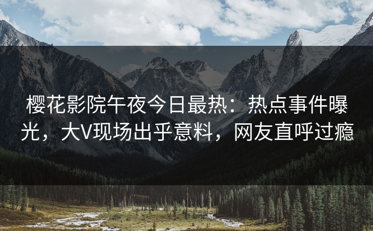 樱花影院午夜今日最热：热点事件曝光，大V现场出乎意料，网友直呼过瘾