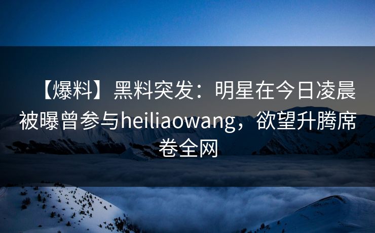 【爆料】黑料突发：明星在今日凌晨被曝曾参与heiliaowang，欲望升腾席卷全网
