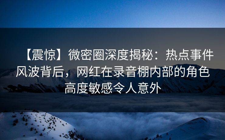 【震惊】微密圈深度揭秘：热点事件风波背后，网红在录音棚内部的角色高度敏感令人意外