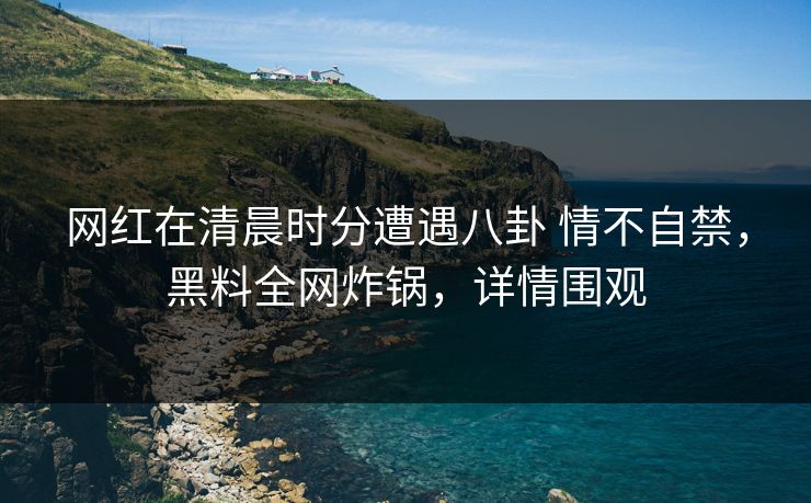网红在清晨时分遭遇八卦 情不自禁，黑料全网炸锅，详情围观