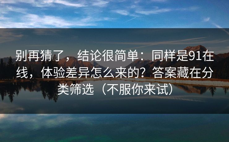 别再猜了，结论很简单：同样是91在线，体验差异怎么来的？答案藏在分类筛选（不服你来试）