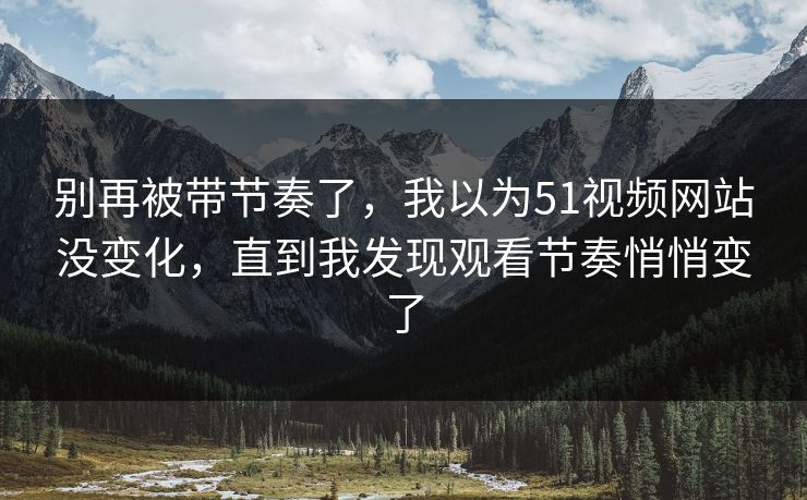 别再被带节奏了，我以为51视频网站没变化，直到我发现观看节奏悄悄变了